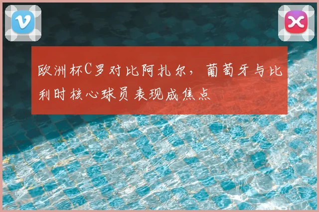 欧洲杯C罗对比阿扎尔,葡萄牙与比利时核心球员表现成焦点