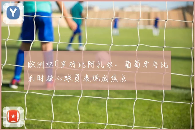 欧洲杯C罗对比阿扎尔，葡萄牙与比利时核心球员表现成焦点